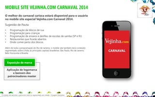MOBILE SITE VEJINHA.COM CARNAVAL 2014
O melhor do carnaval carioca estará disponível para o usuário
no mobile site especial Vejinha.com Carnaval 2014.
Sugestão de Pauta:
•
•
•
•
•

Programação de blocos de rua
Programação para crianças
Programação de ensaios e desfiles de escolas de samba (SP e RJ)
Restaurantes que ficarão abertos
Onde comer perto dos blocos

Além de toda a programação do Rio de Janeiro, o mobile site também terá conteúdo
segmentado sobre a folia as principais capitais brasileiras: São Paulo, Rio de Janeiro,
Belo Horizonte e Brasília.

Exposição de marca
Aplicação de logomarca
e banners dos
patrocinadores master

O mobile site permite o patrocínio total ou segmentado por cidade. / Imagem ilustrativa

CARNAVAL

 