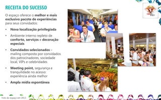 RECEITA DO SUCESSO
O espaço oferece o melhor e mais
exclusivo pacote de experiências
para seus convidados:
•

Nova localização privilegiada

•

Ambiente interno repleto de
conforto, serviços e decoração
especiais

•

Convidados selecionados –
mailing composto por convidados
dos patrocinadores, sociedade
local, VIPs e celebridades

•

Meeting point, segurança e
tranquilidade no acesso:
experiência ainda melhor

•

Ampla mídia espontânea

Foto do espaço em 2013

 