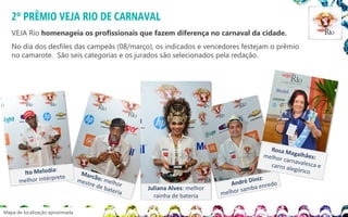 2º PRÊMIO VEJA RIO DE CARNAVAL
VEJA Rio homenageia os profissionais que fazem diferença no carnaval da cidade.

No dia dos desfiles das campeãs (08/março), os indicados e vencedores festejam o prêmio
no camarote. São seis categorias e os jurados são selecionados pela redação.

Juliana Alves: melhor
rainha de bateria
Mapa de localização aproximada

 