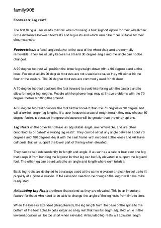 family908
Footrest or Leg rest?
The first thing a user needs to know when choosing a foot support option for their wheelchair
is the difference between footrests and leg rests and which would be more suitable for their
circumstances.
Footrests have a fixed angle relative to the seat of the wheelchair and are normally
removable. They are usually between a 60 and 90 degree angle and the angle can not be
changed.
A 90 degree footrest will position the lower leg straight down with a 90 degree bend at the
knee. For most adults 90 degree footrests are not useable because they will either hit the
floor or the casters. The 90 degree footrests are commonly used for children
A 70 degree footrest positions the foot forward to avoid interfering with the casters and to
allow for longer leg lengths. People with long lower legs may still have problems with the 70
degree footrests hitting the ground.
A 60 degree footrest positions the foot farther forward than the 70 degree or 90 degree and
will allow for longer leg lengths. If a user frequents areas of rough terrain they may choose 60
degree footrests because the ground clearance will be greater than the other options.
Leg Rests on the other hand have an adjustable angle, are removable, and are often
described as or called" elevating leg rests". They can be set at any angle between about 70
degrees and 180 degrees (level with the seat frame with no bend at the knee) and will have
calf pads that will support the lower part of the leg when elevated.
They can be set independently for length and angle. If a user has a cast or brace on one leg
that keeps it from bending the leg rest for that leg can be fully elevated to support the leg and
foot. The other leg can be adjusted to an angle and length where comfortable.
Basic leg rests are designed to be always used at the same elevation and can be set up to fit
properly at a given elevation. If the elevation needs to be changed the length will have to be
readjusted.
Articulating Leg Rests are those that extend as they are elevated. This is an important
feature for those who need to be able to change the angle of the leg rests from time to time.
When the knee is extended (straightened), the leg length from the base of the spine to the
bottom of the foot actually gets longer so a leg rest that has its length adjusted while in the
lowered position will be too short when elevated. Articulated leg rests will adjust in length

 