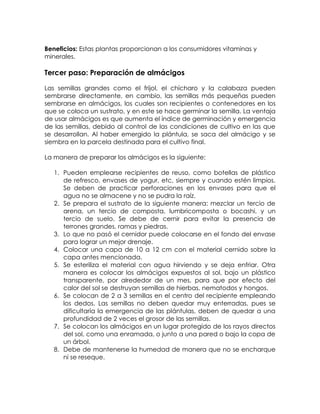 Beneficios: Estas plantas proporcionan a los consumidores vitaminas y
minerales.

Tercer paso: Preparación de almácigos

Las semillas grandes como el frijol, el chícharo y la calabaza pueden
sembrarse directamente, en cambio, las semillas más pequeñas pueden
sembrarse en almácigos, los cuales son recipientes o contenedores en los
que se coloca un sustrato, y en este se hace germinar la semilla. La ventaja
de usar almácigos es que aumenta el índice de germinación y emergencia
de las semillas, debido al control de las condiciones de cultivo en las que
se desarrollan. Al haber emergido la plántula, se saca del almácigo y se
siembra en la parcela destinada para el cultivo final.

La manera de preparar los almácigos es la siguiente:

   1. Pueden emplearse recipientes de reuso, como botellas de plástico
      de refresco, envases de yogur, etc, siempre y cuando estén limpios.
      Se deben de practicar perforaciones en los envases para que el
      agua no se almacene y no se pudra la raíz.
   2. Se prepara el sustrato de la siguiente manera: mezclar un tercio de
      arena, un tercio de composta, lumbricomposta o bocashi, y un
      tercio de suelo. Se debe de cernir para evitar la presencia de
      terrones grandes, ramas y piedras.
   3. Lo que no pasó el cernidor puede colocarse en el fondo del envase
      para lograr un mejor drenaje.
   4. Colocar una capa de 10 a 12 cm con el material cernido sobre la
      capa antes mencionada.
   5. Se esteriliza el material con agua hirviendo y se deja enfriar. Otra
      manera es colocar los almácigos expuestos al sol, bajo un plástico
      transparente, por alrededor de un mes, para que por efecto del
      calor del sol se destruyan semillas de hierbas, nematodos y hongos.
   6. Se colocan de 2 a 3 semillas en el centro del recipiente empleando
      los dedos. Las semillas no deben quedar muy enterradas, pues se
      dificultaría la emergencia de las plántulas, deben de quedar a una
      profundidad de 2 veces el grosor de las semillas.
   7. Se colocan los almácigos en un lugar protegido de los rayos directos
      del sol, como una enramada, o junto a una pared o bajo la copa de
      un árbol.
   8. Debe de mantenerse la humedad de manera que no se encharque
      ni se reseque.
 