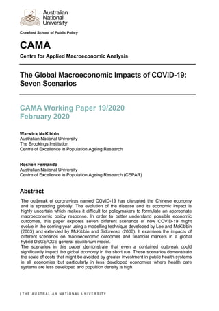 | T H E A U S T R A L I A N N A T I O N A L U N I V E R S I T Y
Crawford School of Public Policy
CAMA
Centre for Applied Macroeconomic Analysis
The Global Macroeconomic Impacts of COVID-19:
Seven Scenarios
CAMA Working Paper 19/2020
February 2020
Warwick McKibbin
Australian National University
The Brookings Institution
Centre of Excellence in Population Ageing Research
Roshen Fernando
Australian National University
Centre of Excellence in Population Ageing Research (CEPAR)
Abstract
The outbreak of coronavirus named COVID-19 has disrupted the Chinese economy
and is spreading globally. The evolution of the disease and its economic impact is
highly uncertain which makes it difficult for policymakers to formulate an appropriate
macroeconomic policy response. In order to better understand possible economic
outcomes, this paper explores seven different scenarios of how COVID-19 might
evolve in the coming year using a modelling technique developed by Lee and McKibbin
(2003) and extended by McKibbin and Sidorenko (2006). It examines the impacts of
different scenarios on macroeconomic outcomes and financial markets in a global
hybrid DSGE/CGE general equilibrium model.
The scenarios in this paper demonstrate that even a contained outbreak could
significantly impact the global economy in the short run. These scenarios demonstrate
the scale of costs that might be avoided by greater investment in public health systems
in all economies but particularly in less developed economies where health care
systems are less developed and popultion density is high.
 