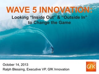 WAVE 5 INNOVATION:
Looking “Inside Out” & “Outside In”
to Change the Game

October 14, 2013
Ralph Blessing, Executive VP, GfK Innovation

 