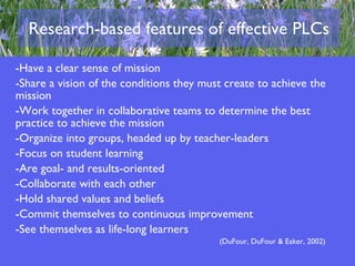 Research-based features of effective PLCs Have a clear sense of mission Share a vision of the conditions they must create to achieve the mission Work together in collaborative teams to determine the best practice to achieve the mission Organize into groups, headed up by teacher-leaders Focus on student learning Are goal- and results-oriented Collaborate with each other Hold shared values and beliefs Commit themselves to continuous improvement See themselves as life-long learners (DuFour, DuFour & Eaker, 2002) 
