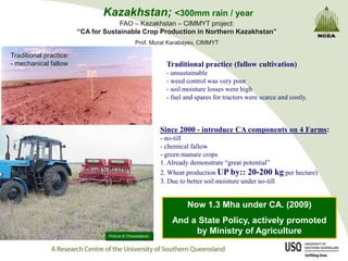 Kazakhstan; <300mm rain / year
                                     FAO – Kazakhstan – CIMMYT project:
                        “CA for Sustainable Crop Production in Northern Kazakhstan”
                                              Prof. Murat Karabayev, CIMMYT

Traditional practice:
- mechanical fallow                                       Traditional practice (fallow cultivation)
                                                          - unsustainable
                                                          - weed control was very poor
                                                          - soil moisture losses were high
                                                          - fuel and spares for tractors were scarce and costly.



                                                         Since 2000 - introduce CA components on 4 Farms:
                                                         - no-till
                                                         - chemical fallow
                                                         - green manure crops
                                                         1. Already demonstrate “great potential”
                                                         2. Wheat production UP by:: 20-200 kg per hectare)
                                                         3. Due to better soil moisture under no-till


                                                                  Now 1.3 Mha under CA. (2009)
                                                            And a State Policy, actively promoted
                                 Picture © Cherezdanov
                                                                 by Ministry of Agriculture
 
