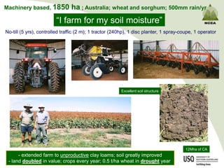 Machinery based, 1850           ha ; Australia; wheat and sorghum; 500mm rain/yr
                        “I farm for my soil moisture”
No-till (5 yrs), controlled traffic (2 m); 1 tractor (240hp), 1 disc planter, 1 spray-coupe, 1 operator




                                                        Excellent soil structure




                                                                                        12Mha of CA
      - extended farm to unproductive clay loams; soil greatly improved
 - land doubled in value; crops every year; 0.5 t/ha wheat in drought year
 