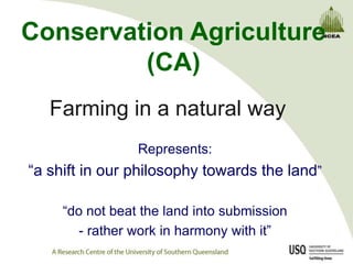 Conservation Agriculture
         (CA)
   Farming in a natural way
                 Represents:
“a shift in our philosophy towards the land”

     “do not beat the land into submission
        - rather work in harmony with it”
 