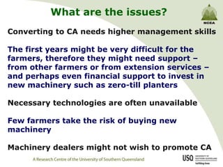 What are the issues?
Converting to CA needs higher management skills

The first years might be very difficult for the
farmers, therefore they might need support –
from other farmers or from extension services –
and perhaps even financial support to invest in
new machinery such as zero-till planters

Necessary technologies are often unavailable

Few farmers take the risk of buying new
machinery

Machinery dealers might not wish to promote CA
 