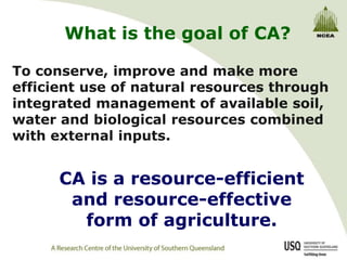 What is the goal of CA?

To conserve, improve and make more
efficient use of natural resources through
integrated management of available soil,
water and biological resources combined
with external inputs.


      CA is a resource-efficient
       and resource-effective
        form of agriculture.
 