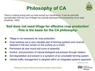 Philosophy of CA
There is nothing wrong with our soils except our interference. It can be said with
considerable truth the use of tillage has actually destroyed the productivity of our soils.
(Faulkner, 1942)


 „Soil does not need tillage for effective crop production‟
         -This is the basis for the CA philosophy-

      Tillage is not necessary for crop production.
      Crop residues are a very valuable part of farming systems and must be
      retained in full and remain on the surface as a mulch.
      Permanent all year round soil cover is essential.
      Control and promotion of natural biological soil process through rotation.
      Soil degradation and erosion is a symptom of an unsuitable farming system.
      Vehicle traffic management is adopted within an integrated systems approach.
                                                                                  Ashworth et al., (2010)
 