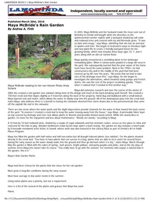 LAMORINDA WEEKLY | Maya McBride's Rain Garden




  Published March 30st, 2010
  Maya McBride's Rain Garden
  By Andrea A. Firth
                                                                   In 2003, Maya McBride and her husband made the move east out of
                                                                   Berkeley to Orinda and bought what she describes as the
                                                                   quintessential rancher replete with a backyard shaded by tall cedar
                                                                   and redwood trees and covered with ivy and Bermuda grass. "It was
                                                                   so dark and creepy," says Maya, admitting that she has an aversion
                                                                   to spiders and ticks. She began to brainstorm ways to introduce light
                                                                   and new plant life to create a friendly backyard haven for her
                                                                   growing family, which now includes three boys ages 10, 7, and 4
                                                                   years along with an old cat named Rosie.

                                                                   Maya quickly encountered a stumbling block to her landscape
                                                                   remodeling plans. When it rained water pooled in a large dirt area in
                                                                   the yard. She subsequently learned that the prior owner of the home
                                                                   must have faced the same problem. Back in the 1950's, he had
                                                                   constructed a dry well in the middle of the yard that had been
                                                                   covered up by dirt over the years. "We knew that we had to take
                                                                   care of the drainage issue first," says Maya. As she began to
                                                                   investigate the alternatives, which involved sump pumps and French
                                                                   drains, she saw the cost of the project escalating quickly. "That's
  Maya McBride reading to her son Kieran Photo Andy                when I realized that I needed to find another way."
  Scheck
                                                                     Maya did extensive research and over the course of the winter of
  2004 she created a rain garden (see sidebar) doing most of the design and much of the back-breaking work herself. She created a
  150-foot creek bed that slopes slightly as it traverses along the back of her property. Hand dug and bulldozed with a small bobcat,
  Maya layered rock and mulch, which allows the water to slowly seep into the ground. All of her downspouts pour into the creek bed,
  notes Maya, who believes there is a benefit to having the rainwater diverted from storm drains due to the petrochemicals that come
  off the asphalt tile roof in the rainwater.

  There are two areas where the water pools and the slight depressions provide channels for the water to flow toward the back corner
  of the yard. "In essence I created a creek bed to keep the water moving away from the house," says Maya. A permeable fabric layer
  on top covered by drainage and river rock allows plants to flourish and provides limited weed control. While she clearly likes to
  garden, it's more for the enjoyment and less about maintenance. "Weeds are weeds," according to Maya.

  A 10 foot by 10 foot redwood deck, shaded by a couple of regal redwoods and few aromatic cedars, serves as nice place to relax and
  read and for the kids to play. Wooden birdhouses made by her boys adorn a bush nearby. Her garden art also includes a totem pole
  by Emeryville metalwork artist Vickie Jo Sowell, whose work was also featured in the Library Plaza as part of Orinda's Art in Public
  Places Program.

  Maya has filled the garden with half native and half non-native but all drought tolerant plants (see sidebar). For the plants situated
  directly in the creek bed, "You have to have plants that can survive in a bog; plants that are able to sit in water for several hours
  during the rainy season as the water slowly soaks into the ground and then go dormant when it is dry," states Maya. March through
  May the garden is filled with the colors of spring - lush greens, bright yellows, and perky purples and pinks, and as the dry days of
  summer arrive Maya lets nature take its course. "You really have to go with the seasons. For someone who enjoys a natural look in
  the garden, this is it."

  Maya's Rain Garden Plants



  Maya had three criteria for the plants that she chose for her rain garden:

  Must grow in bog-like conditions during the rainy season.

  Must have average to low water needs in the summer.

  Using native plants was a priority, but not a requirement.

  Here is a list of the several of the plants and grasses that Maya has used.

  Plants


file:///C|/Documents%20and%20Settings/Andy/My%...e/issue0402/pdf/Maya-McBrides-Rain-Garden.html (1 of 3) [3/30/2010 2:25:51 PM]
 