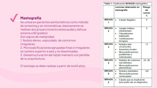 Mastografia
Se utiliza en pacientes asintomáticos como método
de screening y en sintomáticas, básicamente se
realizan dos proyecciones (craneocaudal y oblicua
externa a 60 grados).
Son signos de malignidad:
1. Nodulo denso, espiculado, de contornos
irregulares.
2. Microcalcificaciones agrupadas finas e irregulares
en número superior a seis y no diseminadas.
3. Desestructuración del tejido mamario con pérdida
de su arquitectura.
El tamizaje se debe realizar a partir de los40 años.
✔
 