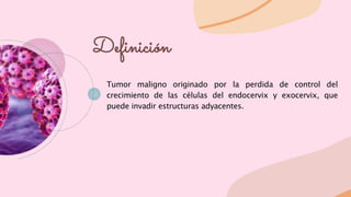Tumor maligno originado por la perdida de control del
crecimiento de las células del endocervix y exocervix, que
puede invadir estructuras adyacentes.
Definición
 