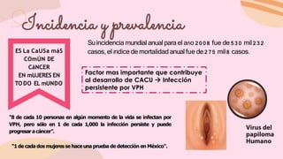 Suincidencia mundial anual para el año 2 0 0 8 fue de 5 3 0 mil 2 3 2
casos,el índice de mortalidad anual fue de 2 7 5 mil8 casos.
ES La CaUSa máS
COmÚN DE
CáNCER
EN mUJERES EN
TODO EL mUNDO
"8 de cada 10 personas en algún momento de la vida se infectan por
VPH, pero sólo en 1 de cada 1,000 la infección persiste y puede
progresar acáncer”.
“1 de cada dos mujeres se hace una prueba de detección en México".
Incidencia y prevalencia
Factor mas importante que contribuye
al desarrollo de CACU  Infección
persistente por VPH
 