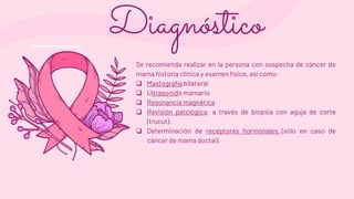 Se recomienda realizar en la persona con sospecha de cáncer de
mama historia clínica y examen físico, así como:
 Mastografía bilateral
 Ultrasonido mamario
 Resonancia magnética
 Revisión patológica: a través de biopsia con aguja de corte
(trucut).
 Determinación de receptores hormonales (sólo en caso de
cáncer de mama ductal).
Diagnóstico
 