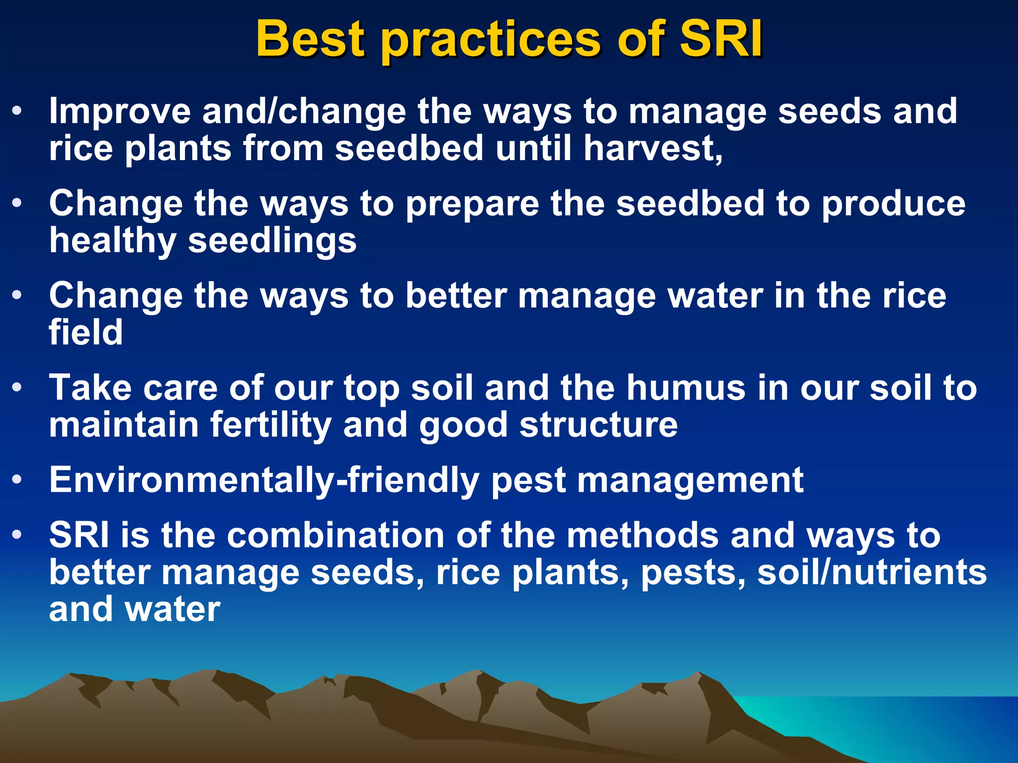 Best practices of SRI Improve and/change the ways to manage seeds and rice plants from seedbed until harvest, Change the ways to prepare the seedbed to produce healthy seedlings Change the ways to better manage water in the rice field Take care of our top soil and the humus in our soil to maintain fertility and good structure Environmentally-friendly pest management  SRI is the combination of the methods and ways to better manage seeds, rice plants, pests, soil/nutrients and water 
