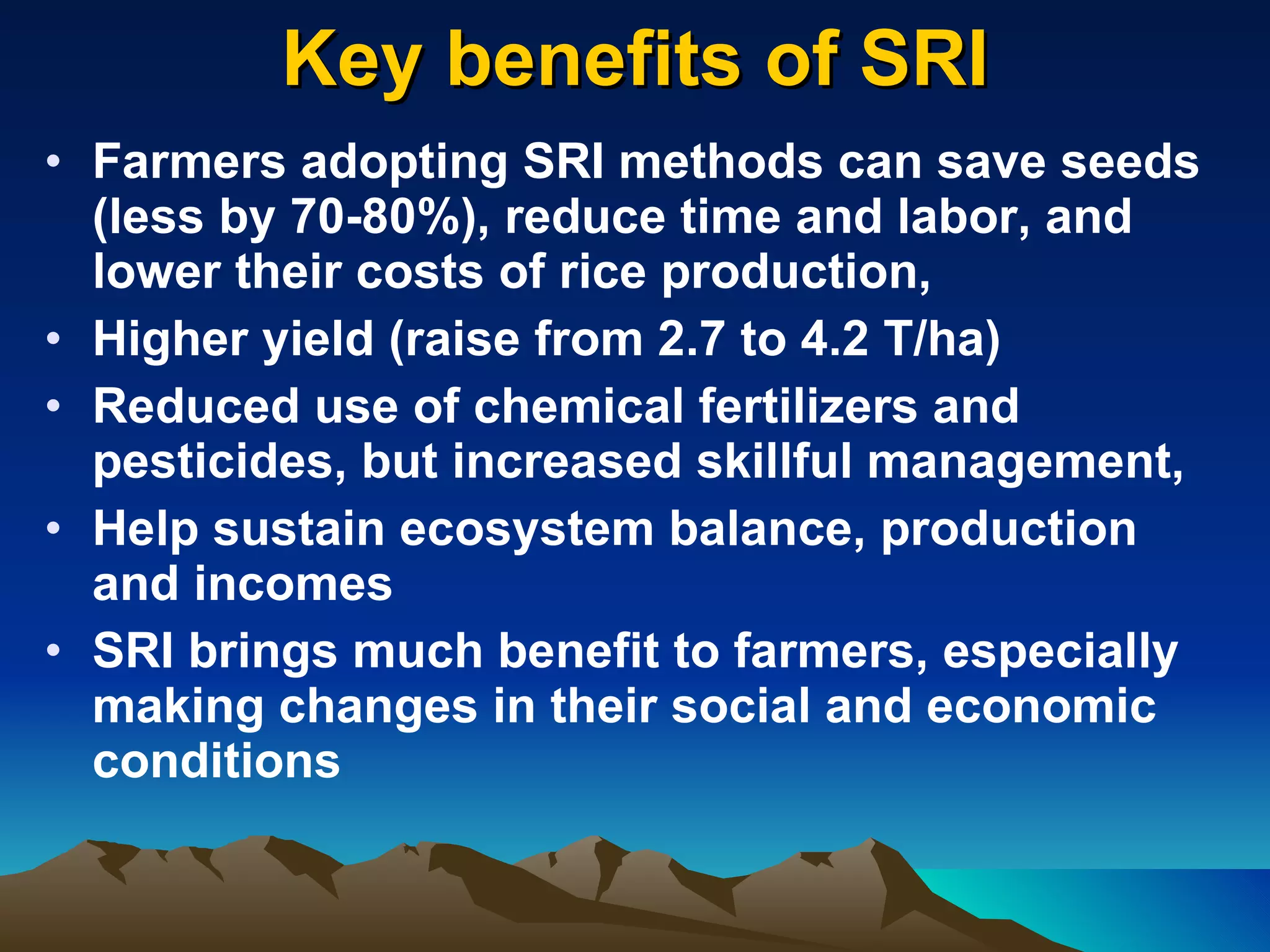Key benefits of SRI Farmers adopting SRI methods can save seeds (less by 70-80%), reduce time and labor, and lower their costs of rice production,  Higher yield (raise from 2.7 to 4.2 T/ha)  Reduced use of chemical fertilizers and pesticides, but increased skillful management, Help sustain ecosystem balance, production and incomes SRI brings much benefit to farmers, especially making changes in their social and economic conditions 