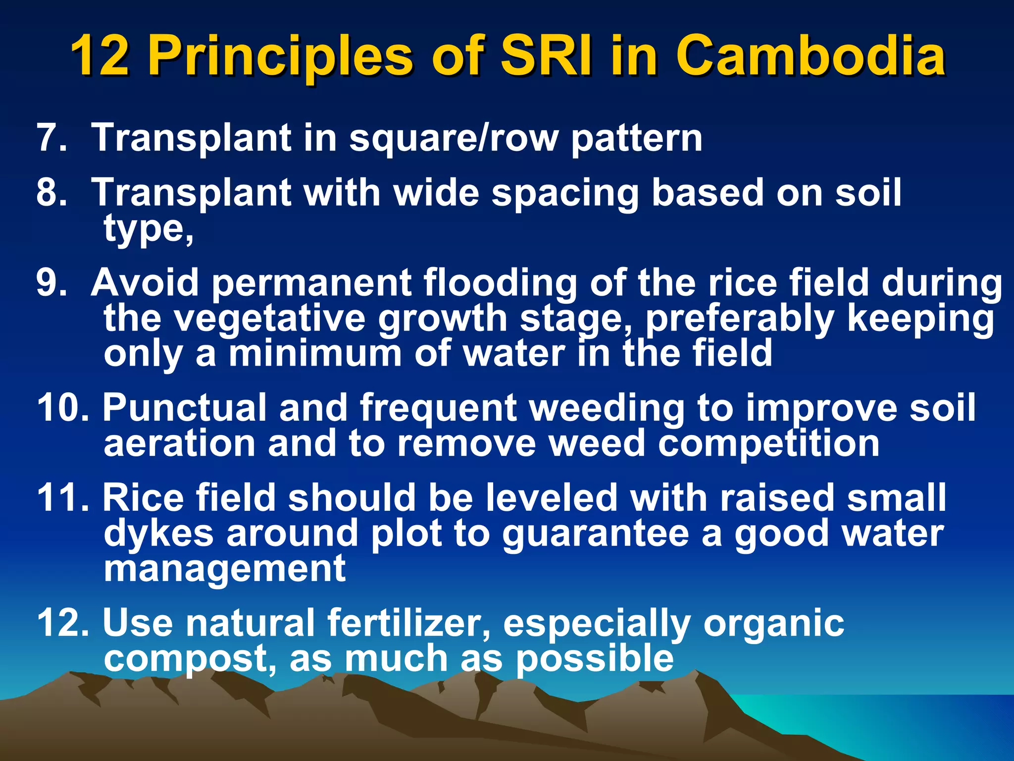 12 Principles of SRI in Cambodia 7.  Transplant in square/row pattern 8.  Transplant with wide spacing based on soil type, 9.  Avoid permanent flooding of the rice field during the vegetative growth stage, preferably keeping only a minimum of water in the field 10. Punctual and frequent weeding to improve soil aeration and to remove weed competition 11. Rice field should be leveled with raised small dykes around plot to guarantee a good water management 12. Use natural fertilizer, especially organic compost, as much as possible 