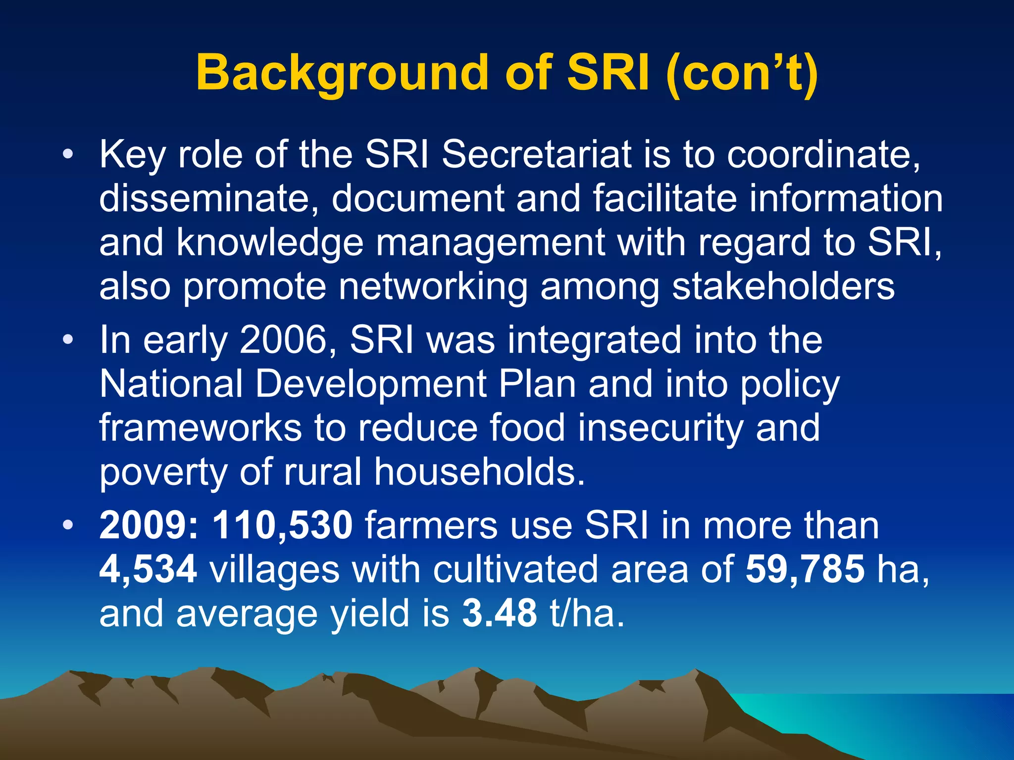 Background of SRI (con’t) Key role of the SRI Secretariat is to coordinate, disseminate, document and facilitate information and knowledge management with regard to SRI, also promote networking among stakeholders In early 2006, SRI was integrated into the National Development Plan and into policy frameworks to reduce food insecurity and poverty of rural households. 2009: 110,530  farmers use SRI in more than  4,534  villages with cultivated area of  59,785  ha, and average yield is  3.48  t/ha. 