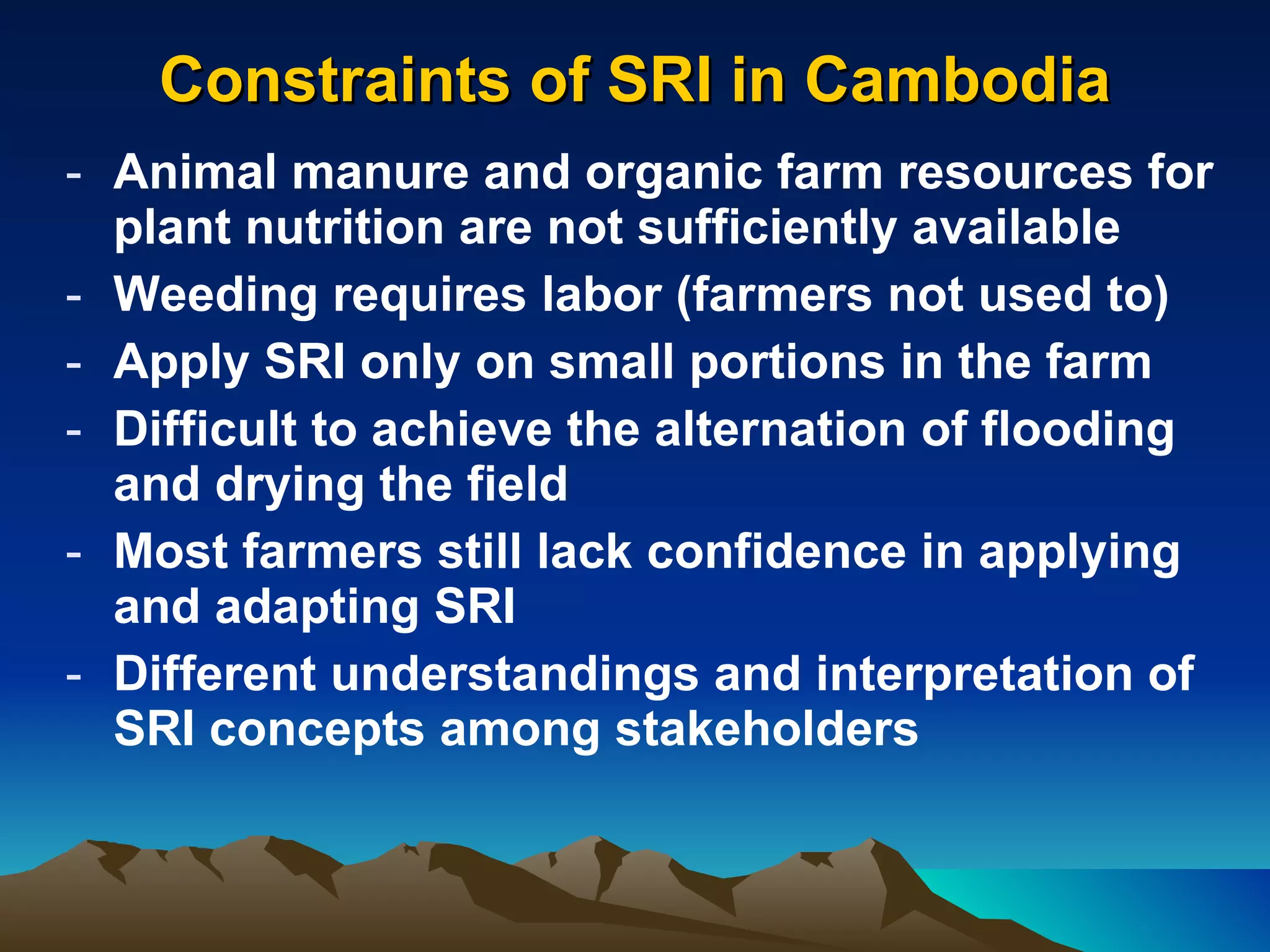 Constraints of SRI in Cambodia Animal manure and organic farm resources for plant nutrition are not sufficiently available Weeding requires labor (farmers not used to) Apply SRI only on small portions in the farm Difficult to achieve the alternation of flooding and drying the field Most farmers still lack confidence in applying and adapting SRI Different understandings and interpretation of SRI concepts among stakeholders 