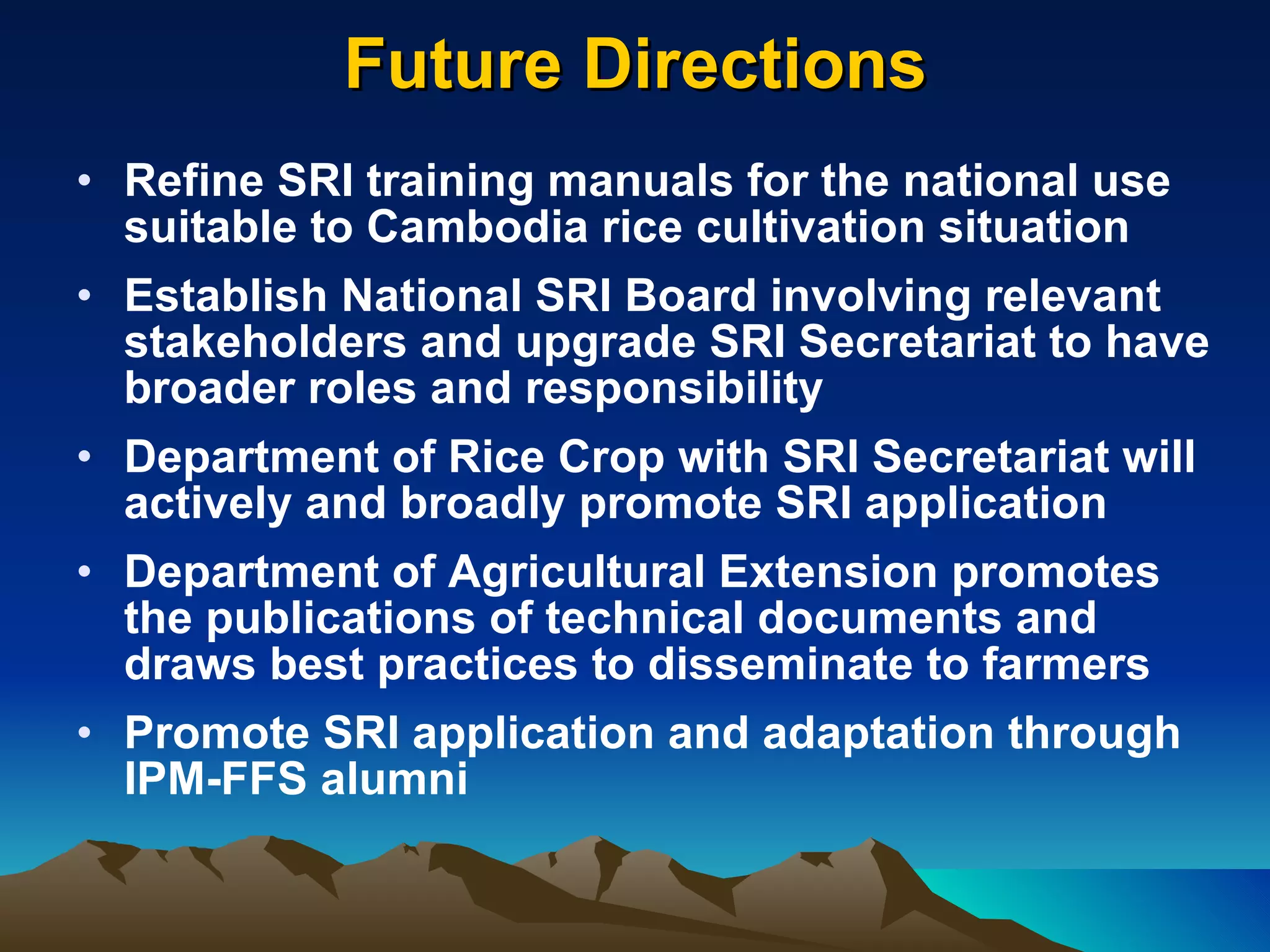 Future Directions Refine SRI training manuals for the national use suitable to Cambodia rice cultivation situation Establish National SRI Board involving relevant stakeholders and upgrade SRI Secretariat to have broader roles and responsibility Department of Rice Crop with SRI Secretariat will actively and broadly promote SRI application  Department of Agricultural Extension promotes the publications of technical documents and draws best practices to disseminate to farmers Promote SRI application and adaptation through IPM-FFS alumni 