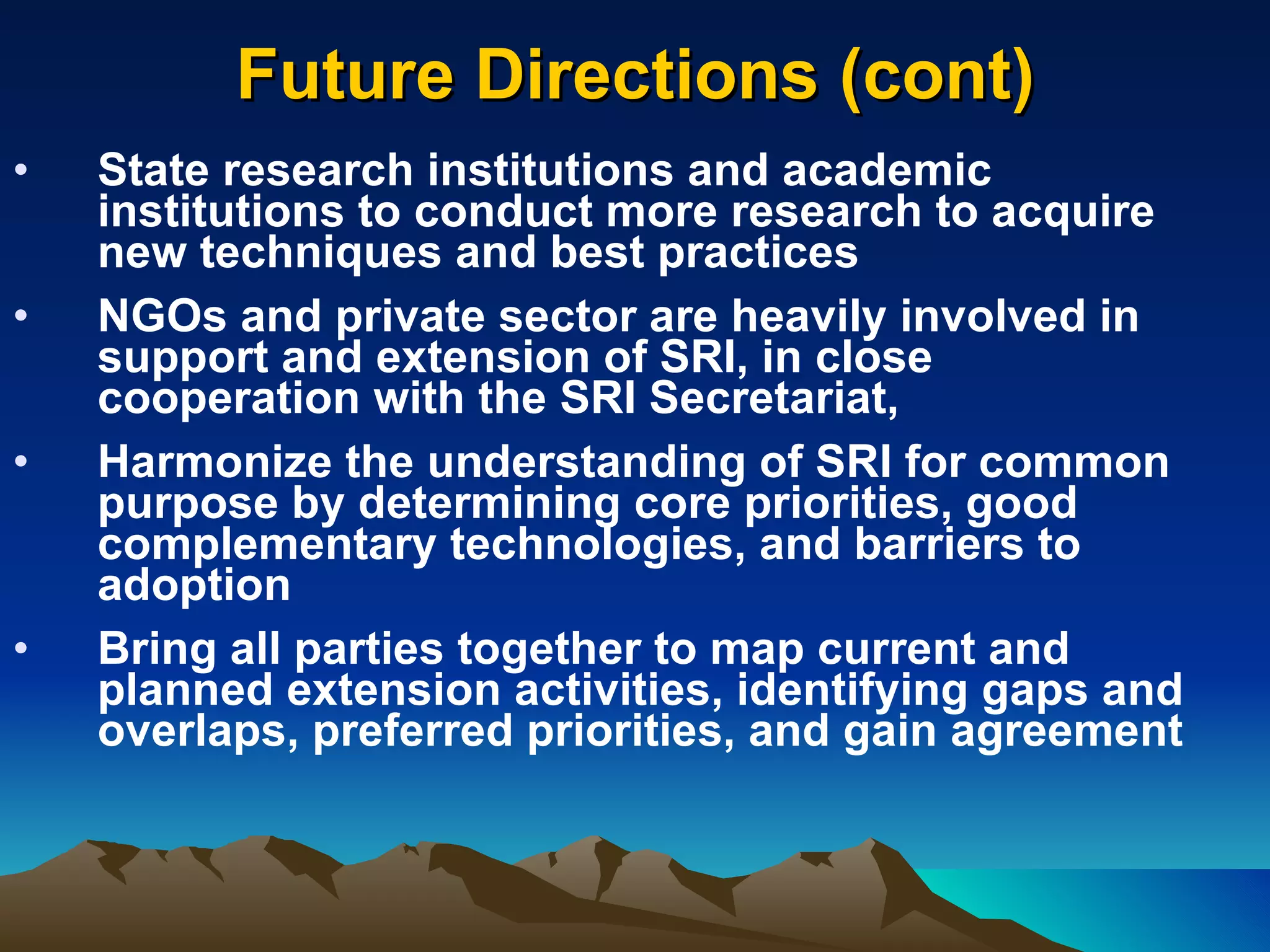 Future Directions (cont) State research institutions and academic institutions to conduct more research to acquire new techniques and best practices NGOs and private sector are heavily involved in support and extension of SRI, in close cooperation with the SRI Secretariat,  Harmonize the understanding of SRI for common purpose by determining core priorities, good complementary technologies, and barriers to adoption Bring all parties together to map current and planned extension activities, identifying gaps and overlaps, preferred priorities, and gain agreement  