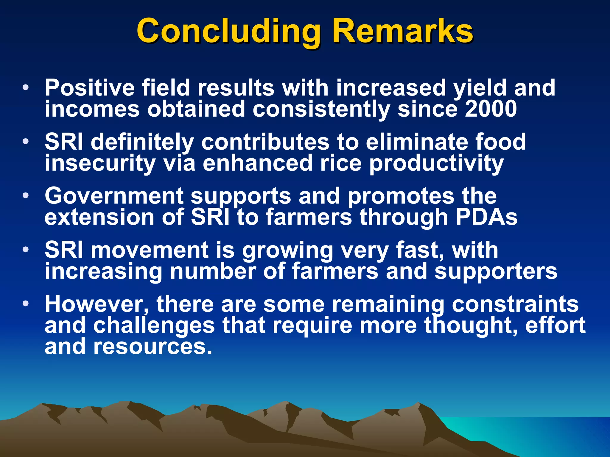 Concluding Remarks   Positive field results with increased yield and incomes obtained consistently since 2000  SRI definitely contributes to eliminate food insecurity via enhanced rice productivity Government supports and promotes the extension of SRI to farmers through PDAs SRI movement is growing very fast, with increasing number of farmers and supporters However, there are some remaining constraints and challenges that require more thought, effort and resources.  