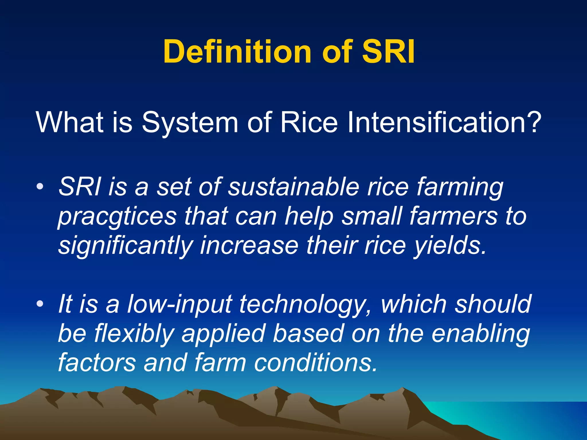 Definition of SRI  What is System of Rice Intensification? SRI is a set of sustainable rice farming pracgtices that can help small farmers to significantly increase their rice yields.  It is a low-input technology, which should be flexibly applied based on the enabling factors and farm conditions.  