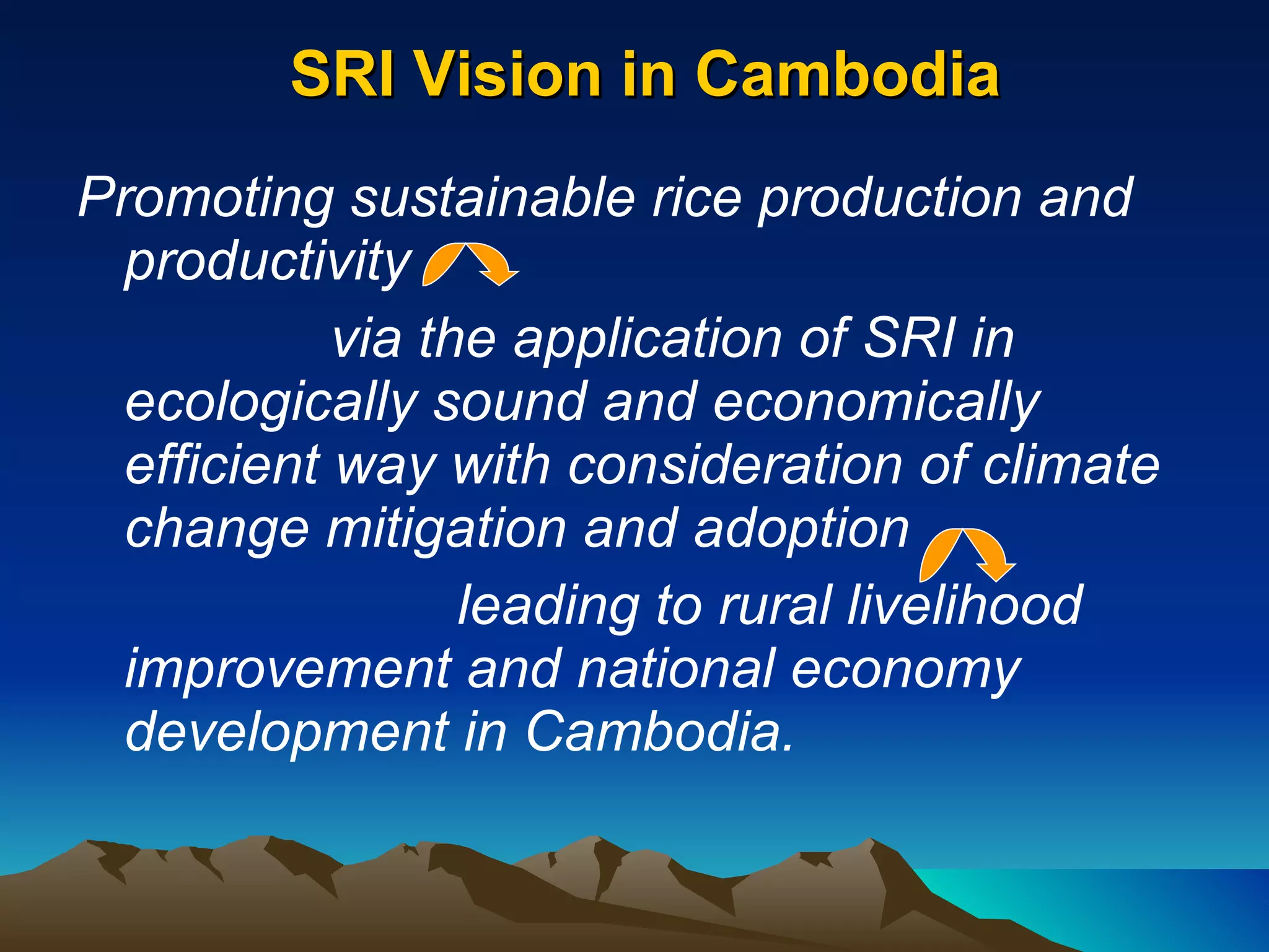 SRI Vision in Cambodia Promoting sustainable rice production and productivity  via the application of SRI in ecologically sound and economically efficient way with consideration of climate change mitigation and adoption  leading to rural livelihood improvement and national economy development in Cambodia.  