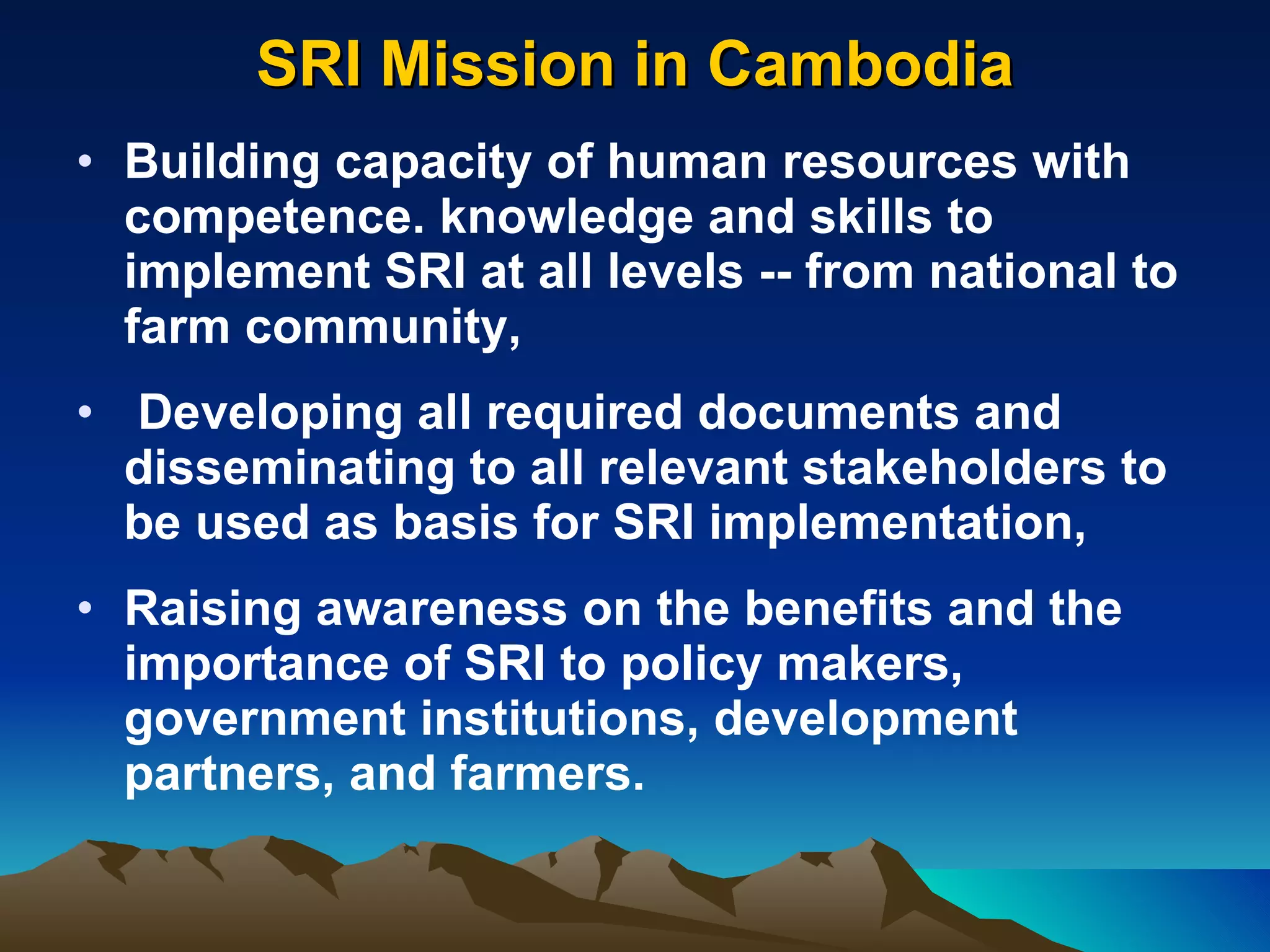 SRI Mission in Cambodia Building capacity of human resources with competence. knowledge and skills to implement SRI at all levels -- from national to farm community, Developing all required documents and disseminating to all relevant stakeholders to be used as basis for SRI implementation, Raising awareness on the benefits and the importance of SRI to policy makers, government institutions, development partners, and farmers.  