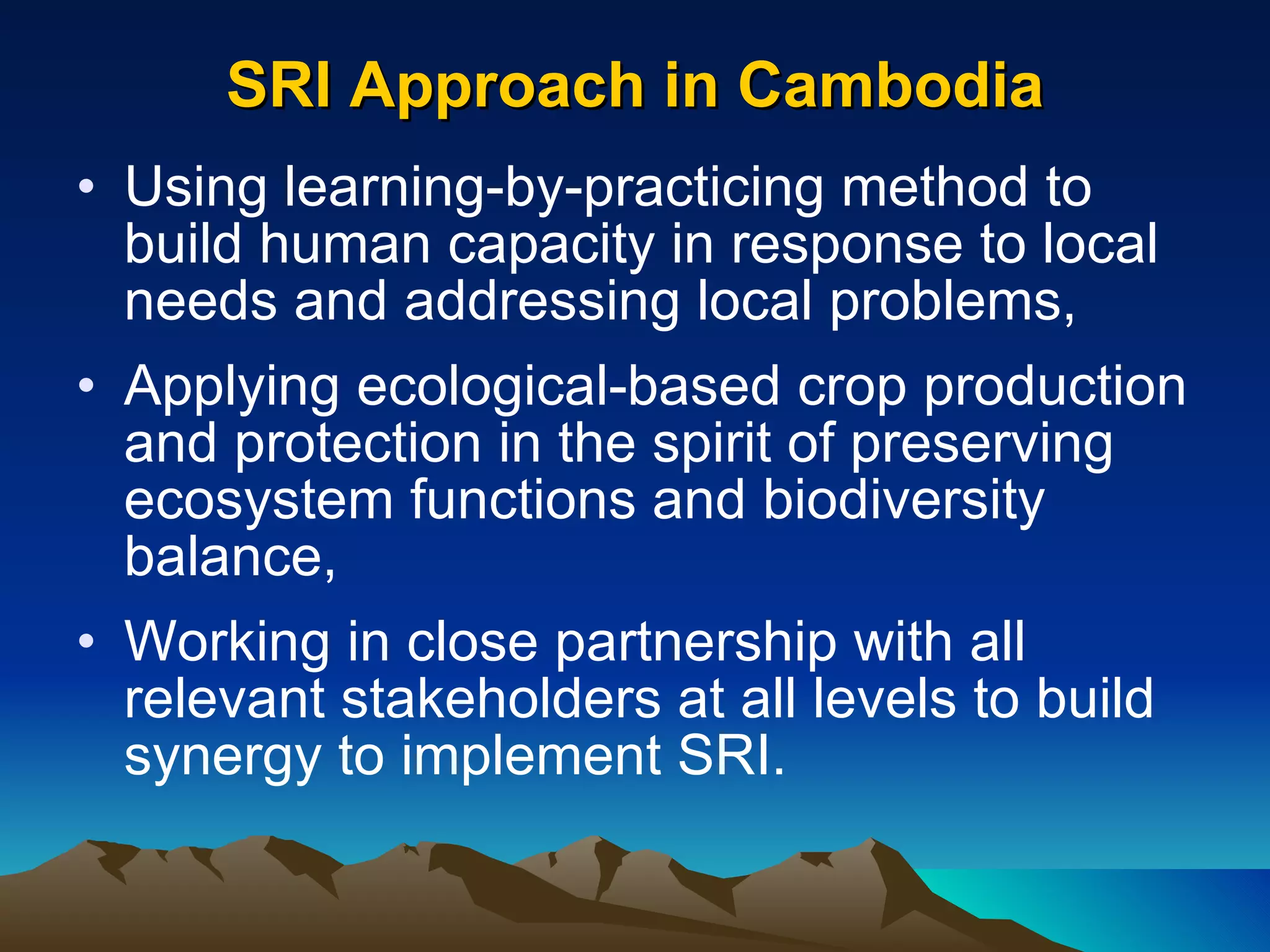 SRI Approach in Cambodia Using learning-by-practicing method to  build human capacity in response to local needs and addressing local problems,  Applying ecological-based crop production and protection in the spirit of preserving ecosystem functions and biodiversity balance, Working in close partnership with all relevant stakeholders at all levels to build synergy to implement SRI.  
