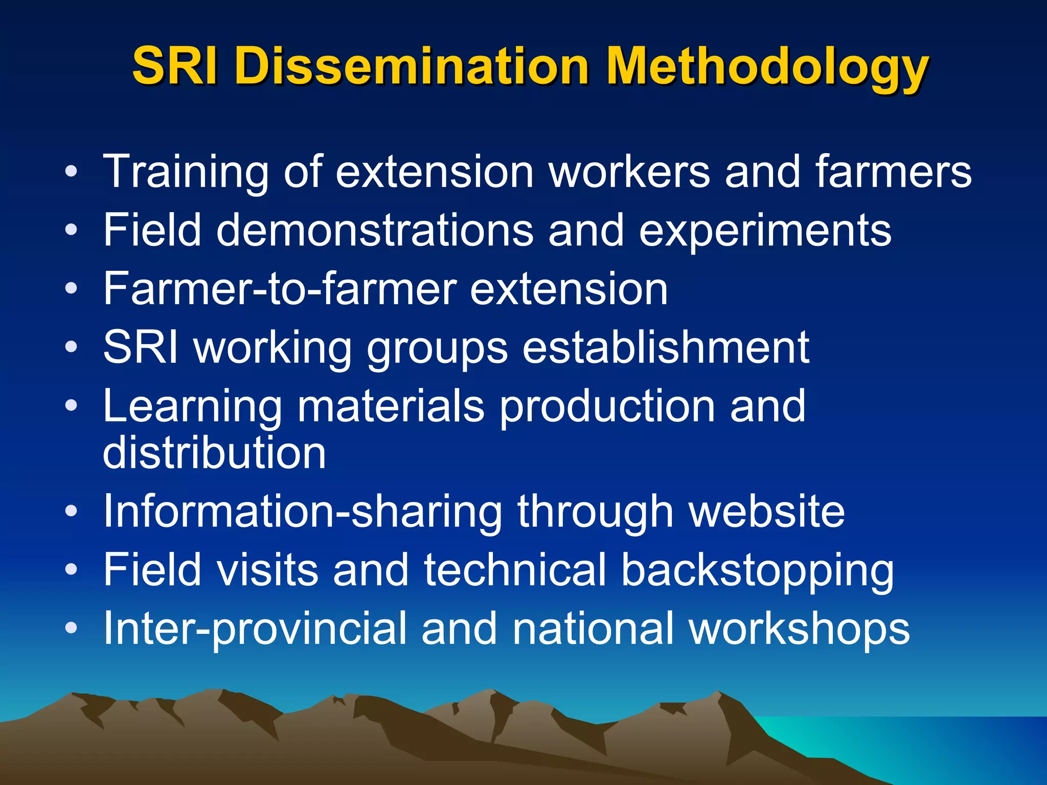 SRI Dissemination Methodology Training of extension workers and farmers Field demonstrations and experiments Farmer-to-farmer extension SRI working groups establishment Learning materials production and distribution Information-sharing through website Field visits and technical backstopping Inter-provincial and national workshops 