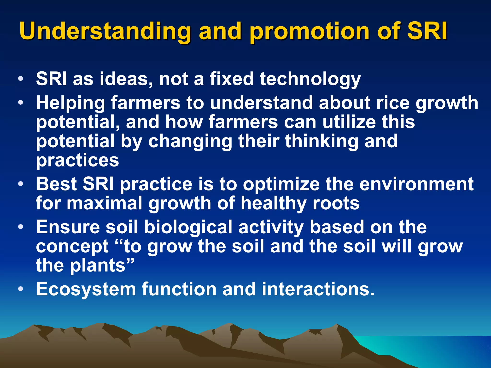 Understanding and promotion of SRI SRI as ideas, not a fixed technology Helping farmers to understand about rice growth potential, and how farmers can utilize this potential by changing their thinking and practices Best SRI practice is to optimize the environment for maximal growth of healthy roots Ensure soil biological activity based on the concept “to grow the soil and the soil will grow the plants” Ecosystem function and interactions. 