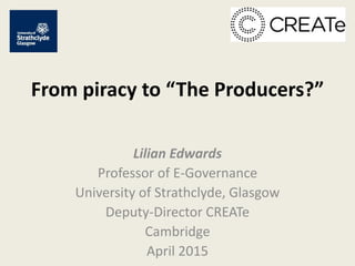 From piracy to “The Producers?”
Lilian Edwards
Professor of E-Governance
University of Strathclyde, Glasgow
Deputy-Director CREATe
Cambridge
April 2015
 