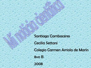 Mí noticia científica Santiago Cambaceres Cecilia Settani Colegio Carmen Arriola de Marín 8vo B 2008  