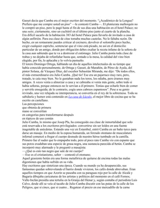 Gasset decía que Camba era el mejor escritor del momento. “¿Académico de la Lengua?
Prefiero que me compre usted un piso” —le contestó Camba—. El plutócrata mallorquín no
le compró un piso, pero le pagó hasta el fin de sus días una habitación en el hotel Palace; no
una suite, ciertamente, sino un cuchitril en el último piso junto al cuarto de la plancha.
Era difícil sacarlo de la habitación 383 del hotel Palace para llevarlo de invitado a casa de
algún anfitrión. Para esa clase de citas tomaba muchas cautelas. No le faltaba razón. De
hecho, en un restaurante puedes criticar al cocinero, devolver el solomillo poco hecho,
exigir cualquier capricho, sentenciar que el vino está picado, no así en el domicilio
particular de un amigo, donde por obligación debes exaltar la receta infame de la señora de
la casa aun sabiendo que te va a destrozar el estómago. Julio Camba ponía toda clase de
trabas y no dejaba de refunfuñar hasta que, sentado a la mesa, la calidad del vino bien
elegido, por fin, lo aplacaba y lo volvía pastueño.
El torero Domingo Ortega, hablando un día de aquellos intelectuales de su tiempo que
había conocido personalmente, de Ortega y Gasset, de Marañón, de Pérez de Ayala, del
pintor Solana, de Vázquez Díaz, del escultor Sebastián Miranda, me dijo: “De todos ellos,
el más extraordinario era Julio Camba. ¡Qué tío! Ese era un pajarraco muy raro, pero,
tratado, te caía muy bien. No le gustaban nada los toros, los odiaba, pero éramos muy
amigos. A veces venía a almorzar a casa y se cabreaba si venía más gente, sobre todo si
había señoras, porque entonces no le servían a él primero. Tenías que echarle bien de comer
y servirle enseguida; de lo contrario, cogía unos cabreos espantosos”. Pese a su genio
revirado, una vez relajada su intemperancia, se convertía en el rey de la sobremesa. Toda su
sabiduría y humor está contenido en La casa de Lúculo, el mejor libro de cocina que se ha
escrito en castellano.
Las percepciones
que obtenía de primera
mano se convertían
en categorías para transformarse después
en tópicos de uso común
Julio Camba, lo mismo que Josep Pla, ha conseguido esa clase de inmortalidad que solo
está reservada a los escritores privilegiados: convertirse sin ser leídos en una fuente
inagotable de anécdotas. Estando una vez en Estambul, entró Camba en un baño turco para
darse un masaje. En medio de la espesa humareda, un forzudo otomano de musculatura
infernal comenzó a fregar el cuerpo desnudo de nuestro héroe tumbado en la camilla.
Primero fue el sudor que lo empapaba todo, pero al poco rato Camba vio con espanto que
sus poros exudaban una especie de grasa negra, una sustancia parecida al betún. Camba se
incorporó muy alarmado y le preguntó a masajista:
—¿Qué es esto tan negro que sale de mi cuerpo?
—Eso es el cristianismo, señor —contestó el otomano.
Aquel grasiento betún era una forma metafórica de quitarse de encima todas las malas
digestiones que había sufrido en su vida.
Hay escritores que sintetizan una época. Cuando su mundo ya ha desaparecido, sus
fantasmas quedan sobrevolando el barrio donde vivieron, los cafés donde abrevaban. Eran
aquellos tiempos en que Azorín se paseaba con su paraguas rojo por la calle de Alcalá y
Bagaría dibujaba caricaturas de los artistas y políticos del momento en el café Fornos;
Valle-Inclán presidía una tertulia en la Granja del Henar y, según contaba el periodista Luis
Calvo, desde allí se veía al tacaño de Julio Camba discutir con las putas de la calle de los
Peligros, que si cinco, que si cuatro... Regatear el precio en ese mercadillo de la carne
 