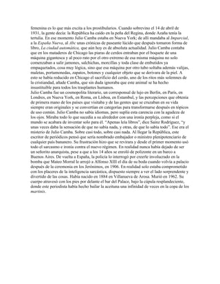 femenina es lo que más excita a los prostibularios. Cuando sobrevino el 14 de abril de
1931, la gente decía: la República ha caído en la peña del Regina, donde Azaña tenía la
tertulia. En ese momento Julio Camba estaba en Nueva York; de allí mandaba al Imparcial,
a la España Nueva, al Abc unas crónicas de paseante lúcido que después tomaron forma de
libro, La ciudad automática, que aún hoy es de absoluta actualidad. Julio Camba contaba
que en los mataderos de Chicago las piaras de cerdos entraban por el boquete de una
máquina gigantesca y al poco rato por el otro extremo de esa misma máquina no solo
comenzaban a salir jamones, salchichas, morcillas y toda clase de embutidos ya
empaquetados, cosa muy lógica, sino que esa máquina por otro tubo soltaba además valijas,
maletas, portamonedas, zapatos, botones y cualquier objeto que se derivara de la piel. A
esto se había reducido en Chicago el sacrificio del cerdo, uno de los ritos más solemnes de
la cristiandad, añade Camba, que sin duda ignoraba que este animal se ha hecho
insustituible para todos los trasplantes humanos.
Julio Camba fue un cosmopolita literario, un corresponsal de lujo en Berlín, en París, en
Londres, en Nueva York, en Roma, en Lisboa, en Estambul, y las percepciones que obtenía
de primera mano de los países que visitaba y de las gentes que se cruzaban en su vida
siempre eran originales y se convertían en categorías para transformarse después en tópicos
de uso común. Julio Camba no sabía idiomas, pero suplía esta carencia con la agudeza de
los ojos. Miraba todo lo que sucedía a su alrededor con una ironía perpleja, como si el
mundo se acabara de inventar solo para él. “Apenas leía libros”, dice Sainz Rodríguez, “y
unas veces daba la sensación de que no sabía nada, y otras, de que lo sabía todo”. Ese era el
misterio de Julio Camba. Sobre casi todo, sobre casi nada. Al llegar la República, este
escritor de periódicos pensó que sería nombrado embajador o ministro plenipotenciario de
cualquier país bananero. Su frustración hizo que se revirara y desde el primer momento usó
todo el sarcasmo e ironía contra el nuevo régimen. En realidad nunca había dejado de ser
un señorito anarquista, pese a que a los 14 años se enroló de polizonte en un barco a
Buenos Aires. De vuelta a España, la policía lo interrogó por creerle involucrado en la
bomba que Mateo Morral le arrojó a Alfonso XIII el día de su boda cuando volvía a palacio
después de la ceremonia en los Jerónimos, en 1906. En realidad solo estaba comprometido
con los placeres de la inteligencia sarcástica, dispuesto siempre a ver el lado sorprendente y
divertido de las cosas. Había nacido en 1884 en Villanueva de Arosa. Murió en 1962. Su
cuerpo atravesó con los pies por delante el bar del Palace, bajo la cúpula resplandeciente,
donde este periodista había hecho bailar la aceituna una infinidad de veces en la copa de los
martinis.
 