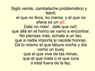 Siglo veinte, cambalache problemático y febril; el que no llora, no mama, y el que no afana es un  gil. Dale no más! , dale que va!!, que allá en el horno se vamo a encontrar. No pienses más, echate a un lao, que a nadie importa si naciste honrao. Da lo mismo el que labura noche y día como un buey que el que vive de las minas, que el que mata o el que cura o está fuera de la ley. 