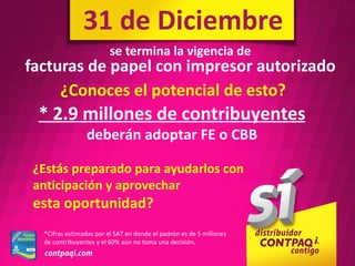 31 de Diciembre
                         se termina la vigencia de
facturas de papel con impresor autorizado
     ¿Conoces el potencial de esto?
 * 2.9 millones de contribuyentes
                deberán adoptar FE o CBB

 ¿Estás preparado para ayudarlos con
 anticipación y aprovechar
 esta oportunidad?
  *Cifras estimadas por el SAT en donde el padrón es de 5 millones
  de contribuyentes y el 60% aún no toma una decisión.
 