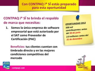 Con CONTPAQ i® SÍ estás preparado
                  para esta oportunidad

CONTPAQ i® SÍ te brinda el respaldo
de marca que necesitas:                    OPORTUNIDAD 2
                                                            012

 1. Somos la única empresa de software     500 mil
                                                             ntes
                                           contribuyentes: a
    empresarial que está autorizada por    del 30 de junio
    el SAT como Proveedor de                2.9 millones: ante
                                                               s de l
    Certificación (PAC)                     31 de diciembre


    Beneficios: tus clientes cuentan con
    timbrado directo y en las mejores
    condiciones competitivas del
    mercado
 