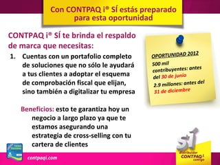 Con CONTPAQ i® SÍ estás preparado
                  para esta oportunidad

CONTPAQ i® SÍ te brinda el respaldo
de marca que necesitas:
                                                            012
1. Cuentas con un portafolio completo      OPORTUNIDAD 2
   de soluciones que no sólo le ayudará    500 mil
                                                             ntes
                                           contribuyentes: a
   a tus clientes a adoptar el esquema     del 30 de junio
   de comprobación fiscal que elijan,       2.9 millones: ante
                                                               s de l
   sino también a digitalizar tu empresa    31 de diciembre


   Beneficios: esto te garantiza hoy un
      negocio a largo plazo ya que te
      estamos asegurando una
      estrategia de cross-selling con tu
      cartera de clientes
 