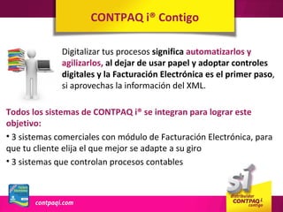 CONTPAQ i® Contigo

              Digitalizar tus procesos significa automatizarlos y
              agilizarlos, al dejar de usar papel y adoptar controles
              digitales y la Facturación Electrónica es el primer paso,
              si aprovechas la información del XML.

Todos los sistemas de CONTPAQ i® se integran para lograr este
objetivo:
• 3 sistemas comerciales con módulo de Facturación Electrónica, para
que tu cliente elija el que mejor se adapte a su giro
• 3 sistemas que controlan procesos contables
 