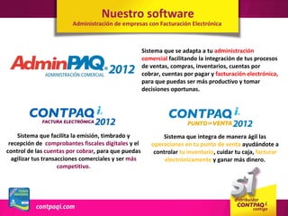Nuestro software
                        Administración de empresas con Facturación Electrónica



                                                     Sistema que se adapta a tu administración
                                                     comercial facilitando la integración de tus procesos
                                                     de ventas, compras, inventarios, cuentas por
                                                     cobrar, cuentas por pagar y facturación electrónica,
                                                     para que puedas ser más productivo y tomar
                                                     decisiones oportunas.




    Sistema que facilita la emisión, timbrado y             Sistema que integra de manera ágil las
 recepción de comprobantes fiscales digitales y el      operaciones en tu punto de venta ayudándote a
control de las cuentas por cobrar, para que puedas       controlar tu inventario, cuidar tu caja, facturar
  agilizar tus transacciones comerciales y ser más           electrónicamente y ganar más dinero.
                     competitivo.
 
