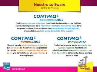 Nuestro software
                                     Control de Procesos




         Es el sistema contable integrador favorito de los Contadores que facilita y
         automatiza el proceso de la información contable, financiera y fiscal de tu
           empresa así como la recepción de tus comprobantes fiscales digitales,
                   brindándote una visión global del estado de tu negocio.




Sistema para la administración de la nómina         Es el sistema que te ayuda a controlar tus
que se adapta de manera fácil a tus procesos             ingresos y egresos, facilitando la
de cálculo, cumple con todas las obligaciones     administración de tus cuentas bancarias y el
de ley y te permite hacer un pago a tiempo a      flujo de efectivo, para que tu dinero siempre
               tus empleados.                                     esté a la vista.
 
