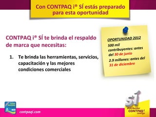 Con CONTPAQ i® SÍ estás preparado
                   para esta oportunidad



CONTPAQ i® SÍ te brinda el respaldo          OPORTUNIDAD 2
                                                              012
de marca que necesitas:                      500 mil
                                                               ntes
                                             contribuyentes: a
                                             del 30 de junio
 1. Te brinda las herramientas, servicios,                       s de l
                                              2.9 millones: ante
    capacitación y las mejores                31 de diciembre
    condiciones comerciales
 
