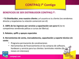 CONTPAQ i® Contigo

BENEFICIOS DE SER DISTRIBUIDOR CONTPAQ i®:

• Tú Distribuidor, eres nuestro cliente y el usuario es tu cliente (no vendemos
directo y respetamos tu relación comercial con él)

2. 100% de los ingresos por servicio y capacitación son para ti (no te
competimos vendiendo pólizas o cursos de fábrica)

3. Rebates, spiffs y apoyos especiales

4. Herramientas de venta, mercadotecnia, capacitación y soporte técnico sin
costo:
      • Programa permanente de canalizaciones
      • Herramientas de financiamiento en las compras de software,
        hardware y servicio para tus clientes: terminales móviles (6y 12
        meses sin intereses)
 