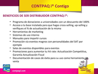 CONTPAQ i® Contigo

BENEFICIOS DE SER DISTRIBUIDOR CONTPAQ i®:
    • Programa de donaciones a universidades con un descuento del 100%
    • Acceso a tu base instalada para que hagas cross-selling, up-selling y
      verifiques el % de actualización de la misma
    • Herramientas de marketing
    • Sistemas de uso interno
    • Manuales para impartir cursos
    • Promoción vía eventos magnos con personalidades del SAT por
      ejemplo
    • Salas de eventos disponibles para eventos
    • Promociones para aumentar tu hit rate: Actualización Competitiva,
      Garantía Actualización Fiscal
    • Documentación de casos de éxito para su uso como herramienta de
      venta
 