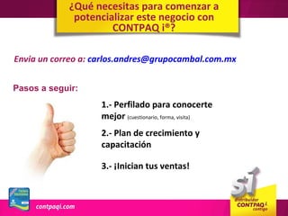 ¿Qué necesitas para comenzar a
             potencializar este negocio con
                     CONTPAQ i®?

Envia un correo a: carlos.andres@grupocambal.com.mx


Pasos a seguir:
                    1.- Perfilado para conocerte
                    mejor (cuestionario, forma, visita)
                    2.- Plan de crecimiento y
                    capacitación

                    3.- ¡Inician tus ventas!
 