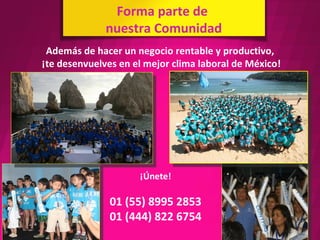 Forma parte de
              nuestra Comunidad
 Además de hacer un negocio rentable y productivo,
¡te desenvuelves en el mejor clima laboral de México!




                     ¡Únete!

               01 (55) 8995 2853
               01 (444) 822 6754
 