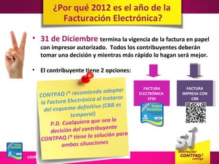 ¿Por qué 2012 es el año de la
         Facturación Electrónica?

• 31 de Diciembre termina la vigencia de la factura en papel
  con impresor autorizado. Todos los contribuyentes deberán
  tomar una decisión y mientras más rápido lo hagan será mejor.

• El contribuyente tiene 2 opciones:

                                             FACTURA       FACTURA
                               doptar
  CONTPA   Q i® recomienda a               ELECTRÓNICA   IMPRESA CON
                                atarse
           ra Electrónica al tr
                                               CFDI          CBB
  la Factu                      BB es
    del esq uema definitivo (C
               temporal)
                           e sea la
      P.D. Cualquiera qu
                            uyente
       decisión del contrib
                                  n para
   CONTPA   Q i® tiene la solució
            ambas situaciones
 